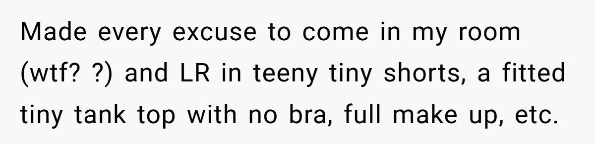 Made every excuse to come in my room (wtf? ?) and LR in teeny tiny shorts, a fitted tiny tank top with no bra, full make up, etc.
