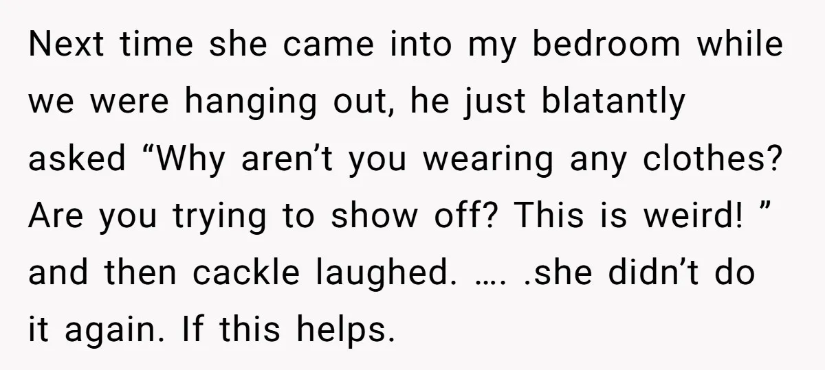 Next time she came into my bedroom while we were hanging out, he just blatantly asked “Why aren’t you wearing any clothes? Are you trying to show off? This is...