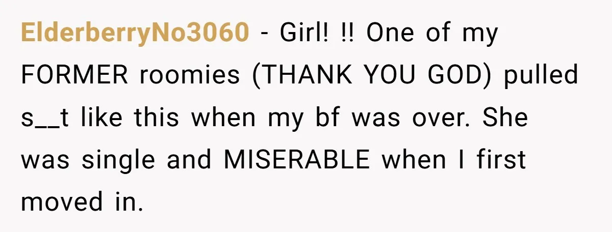 ElderberryNo3060 − Girl! !! One of my FORMER roomies (THANK YOU GOD) pulled s__t like this when my bf was over. She was single and MISERABLE when I first moved...