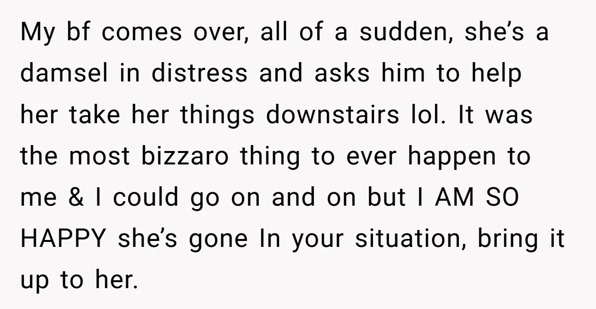 My bf comes over, all of a sudden, she’s a damsel in distress and asks him to help her take her things downstairs lol. It was the most bizzaro thing...