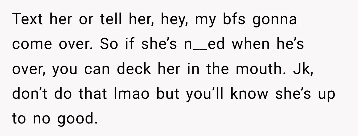 Text her or tell her, hey, my bfs gonna come over. So if she’s n__ed when he’s over, you can deck her in the mouth. Jk, don’t do that lmao...