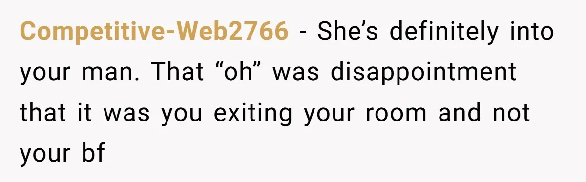 Competitive-Web2766 − She’s definitely into your man. That “oh” was disappointment that it was you exiting your room and not your bf