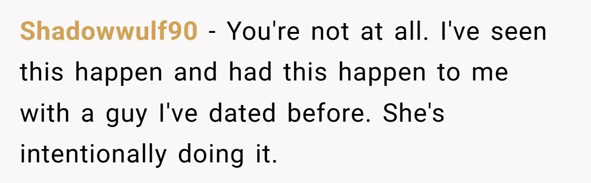 Shadowwulf90 − You're not at all. I've seen this happen and had this happen to me with a guy I've dated before. She's intentionally doing it.