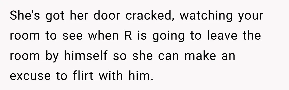 She's got her door cracked, watching your room to see when R is going to leave the room by himself so she can make an excuse to flirt with him.