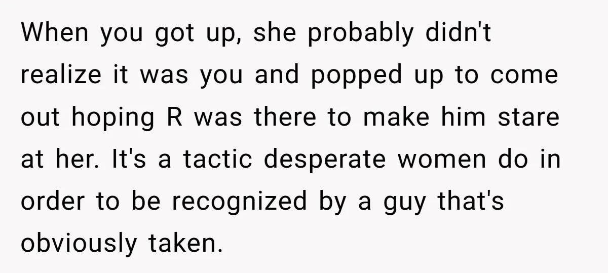 When you got up, she probably didn't realize it was you and popped up to come out hoping R was there to make him stare at her. It's a tactic...