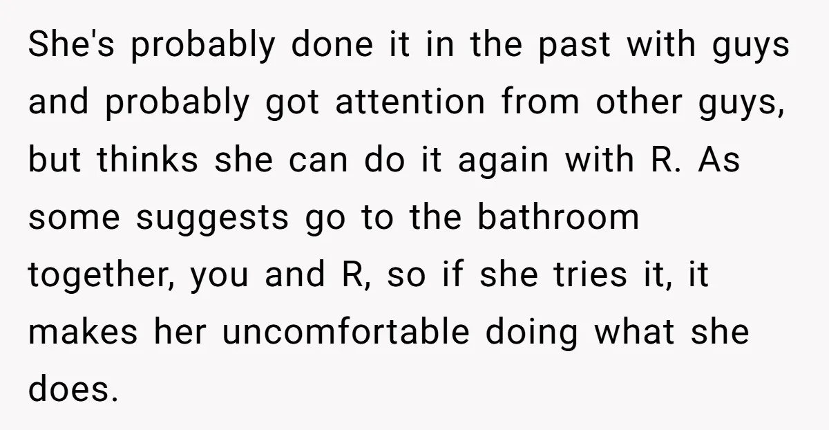 She's probably done it in the past with guys and probably got attention from other guys, but thinks she can do it again with R. As some suggests go to...