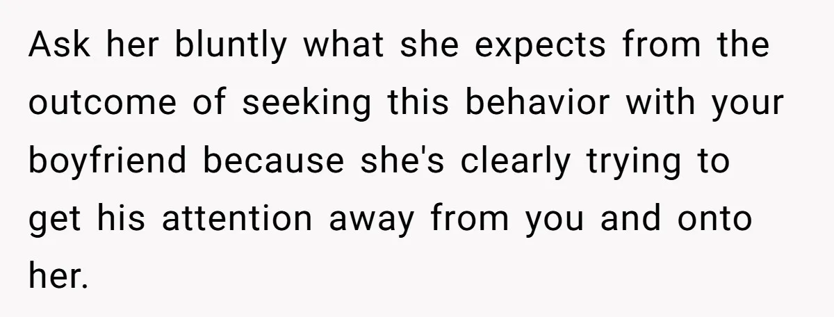 Ask her bluntly what she expects from the outcome of seeking this behavior with your boyfriend because she's clearly trying to get his attention away from you and onto her.
