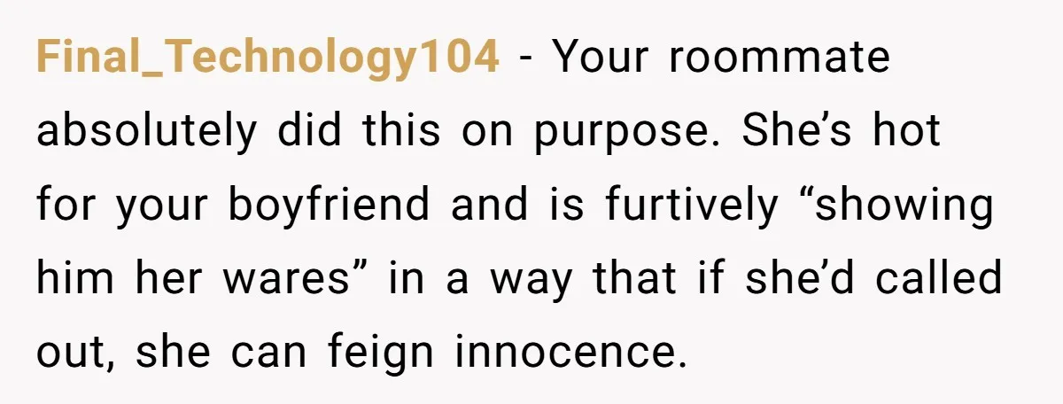 Final_Technology104 − Your roommate absolutely did this on purpose. She’s hot for your boyfriend and is furtively “showing him her wares” in a way that if she’d called out, she...