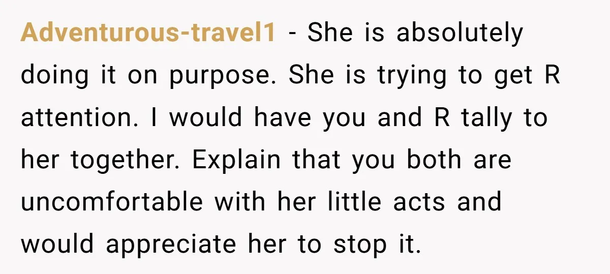 Adventurous-travel1 − She is absolutely doing it on purpose. She is trying to get R attention. I would have you and R tally to her together. Explain that you both...