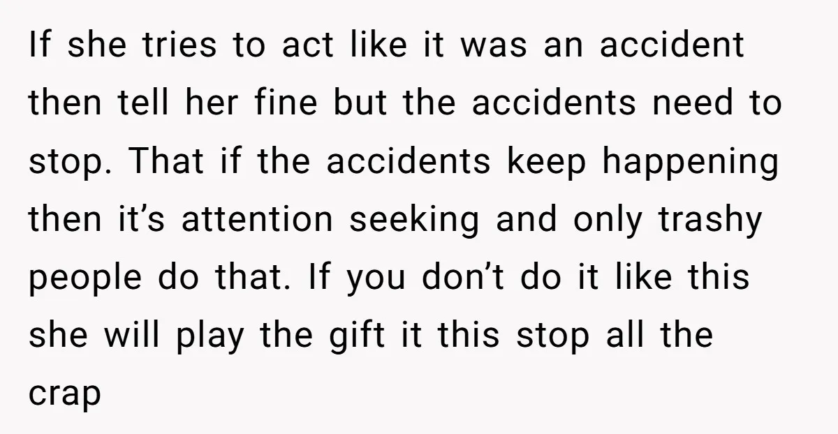 If she tries to act like it was an accident then tell her fine but the accidents need to stop. That if the accidents keep happening then it’s attention seeking...