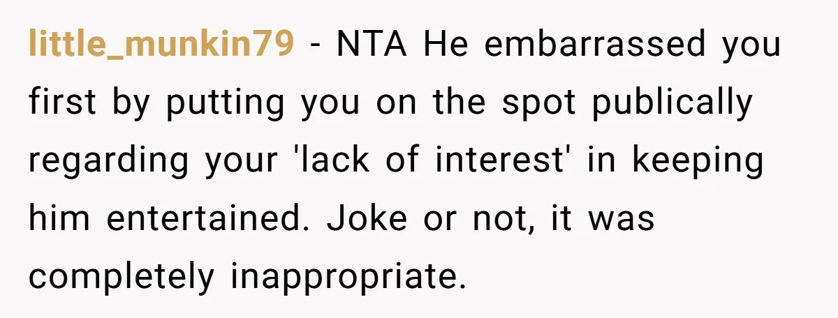 little_munkin79 − NTA He embarrassed you first by putting you on the spot publically regarding your 'lack of interest' in keeping him entertained. Joke or not, it was completely inappropriate.