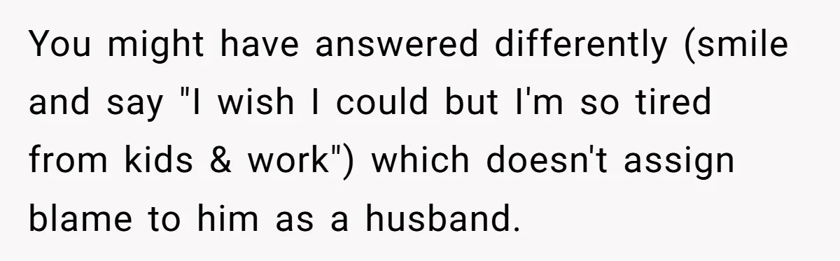 You might have answered differently (smile and say "I wish I could but I'm so tired from kids & work") which doesn't assign blame to him as a husband.