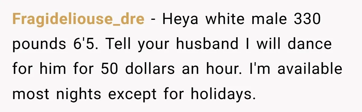 Fragideliouse_dre − Heya white male 330 pounds 6'5. Tell your husband I will dance for him for 50 dollars an hour. I'm available most nights except for holidays.