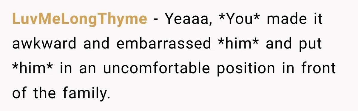 LuvMeLongThyme − Yeaaa, *You* made it awkward and embarrassed *him* and put *him* in an uncomfortable position in front of the family.