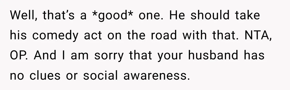 Well, that’s a *good* one. He should take his comedy act on the road with that. NTA, OP. And I am sorry that your husband has no clues or social...