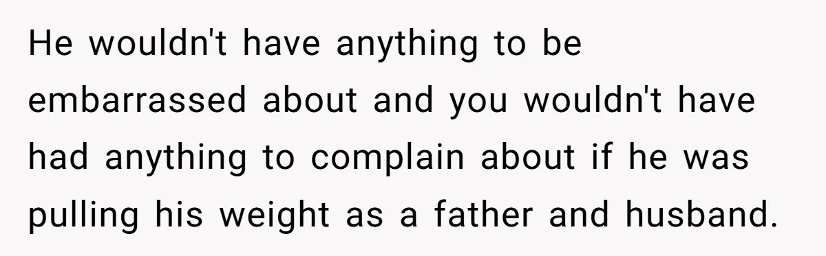 He wouldn't have anything to be embarrassed about and you wouldn't have had anything to complain about if he was pulling his weight as a father and husband.