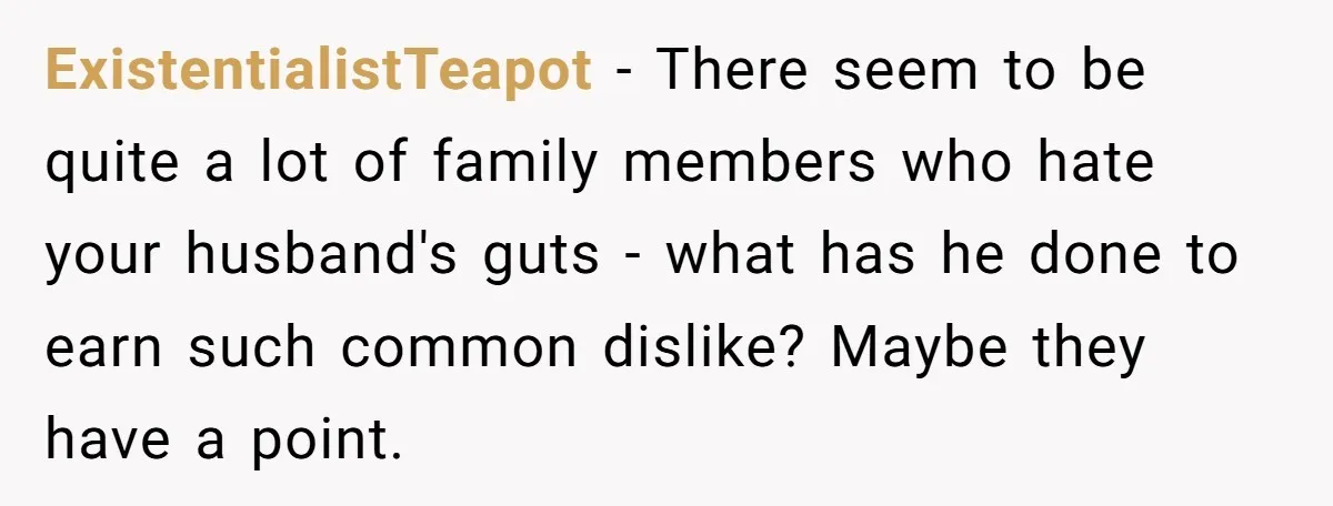 ExistentialistTeapot − There seem to be quite a lot of family members who hate your husband's guts - what has he done to earn such common dislike? Maybe they have...