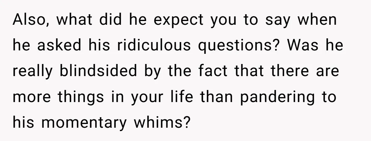 Also, what did he expect you to say when he asked his ridiculous questions? Was he really blindsided by the fact that there are more things in your life than...