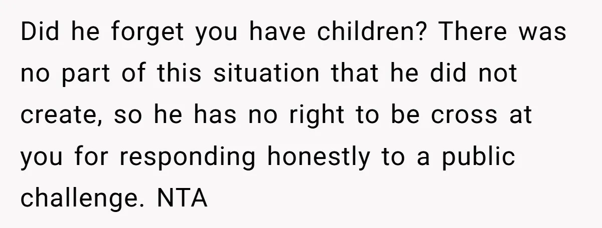 Did he forget you have children? There was no part of this situation that he did not create, so he has no right to be cross at you for responding...