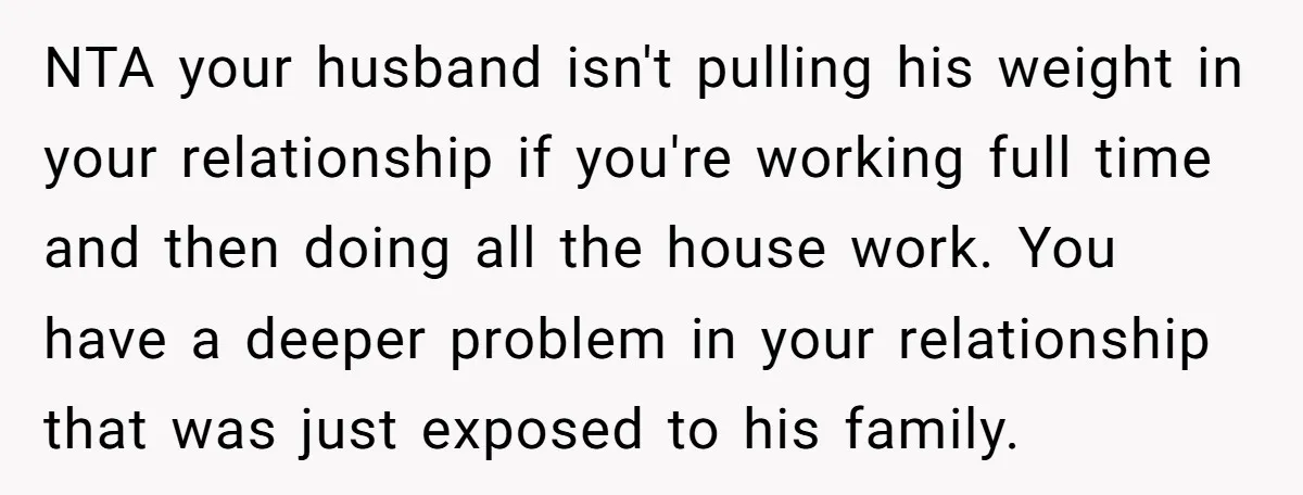 NTA your husband isn't pulling his weight in your relationship if you're working full time and then doing all the house work. You have a deeper problem in your relationship...