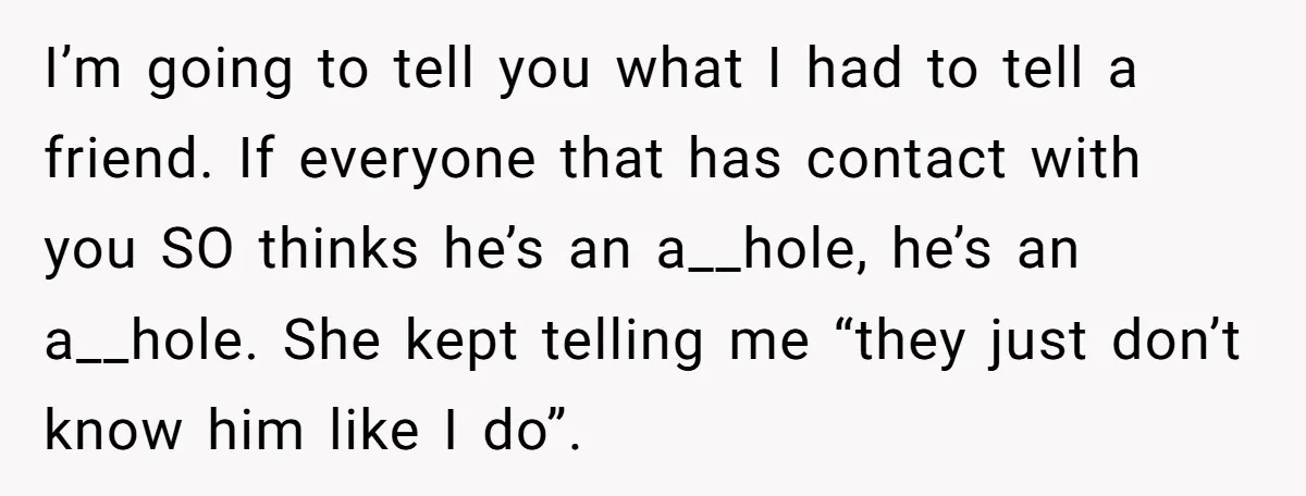 I’m going to tell you what I had to tell a friend. If everyone that has contact with you SO thinks he’s an a__hole, he’s an a__hole. She kept telling...