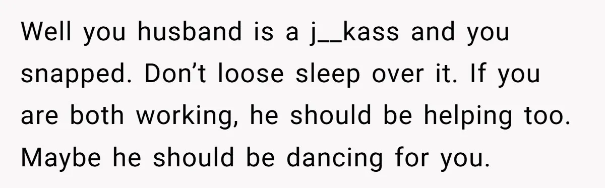 Well you husband is a j__kass and you snapped. Don’t loose sleep over it. If you are both working, he should be helping too. Maybe he should be dancing for...