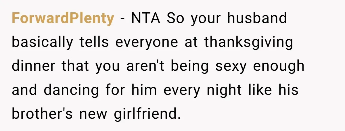 ForwardPlenty − NTA So your husband basically tells everyone at thanksgiving dinner that you aren't being sexy enough and dancing for him every night like his brother's new girlfriend.