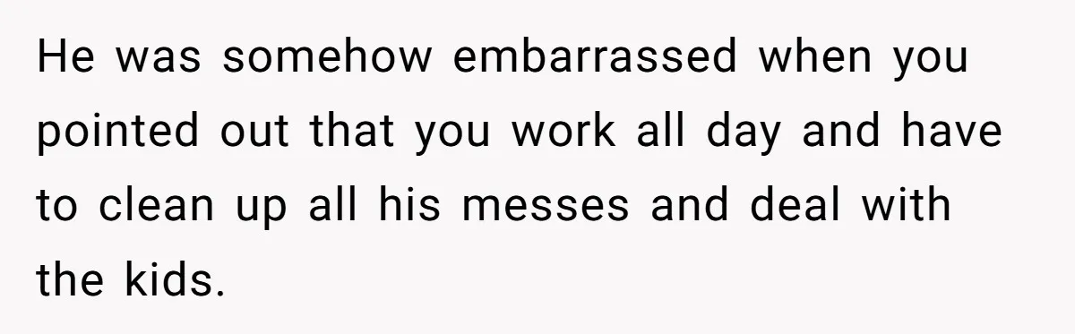 He was somehow embarrassed when you pointed out that you work all day and have to clean up all his messes and deal with the kids.