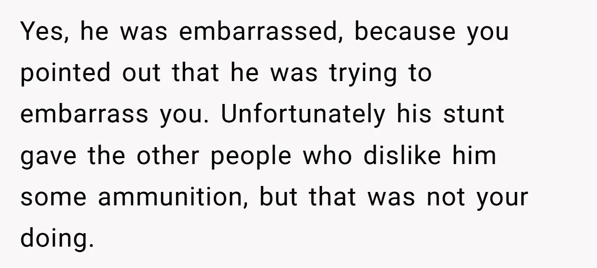 Yes, he was embarrassed, because you pointed out that he was trying to embarrass you. Unfortunately his stunt gave the other people who dislike him some ammunition, but that was...