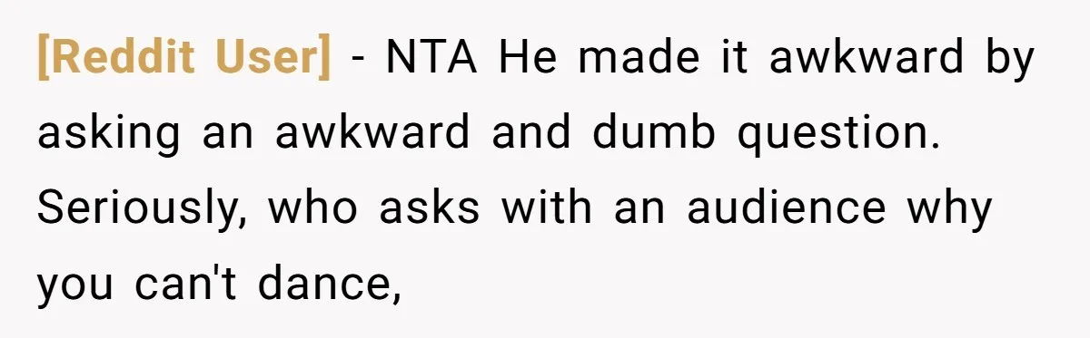 [Reddit User] − NTA He made it awkward by asking an awkward and dumb question. Seriously, who asks with an audience why you can't dance,