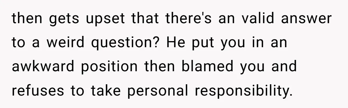 then gets upset that there's an valid answer to a weird question? He put you in an awkward position then blamed you and refuses to take personal responsibility.