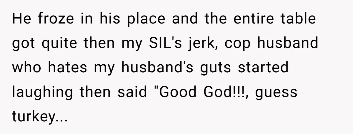 He froze in his place and the entire table got quite then my SIL's jerk, cop husband who hates my husband's guts started laughing then said "Good God!!!, guess turkey...