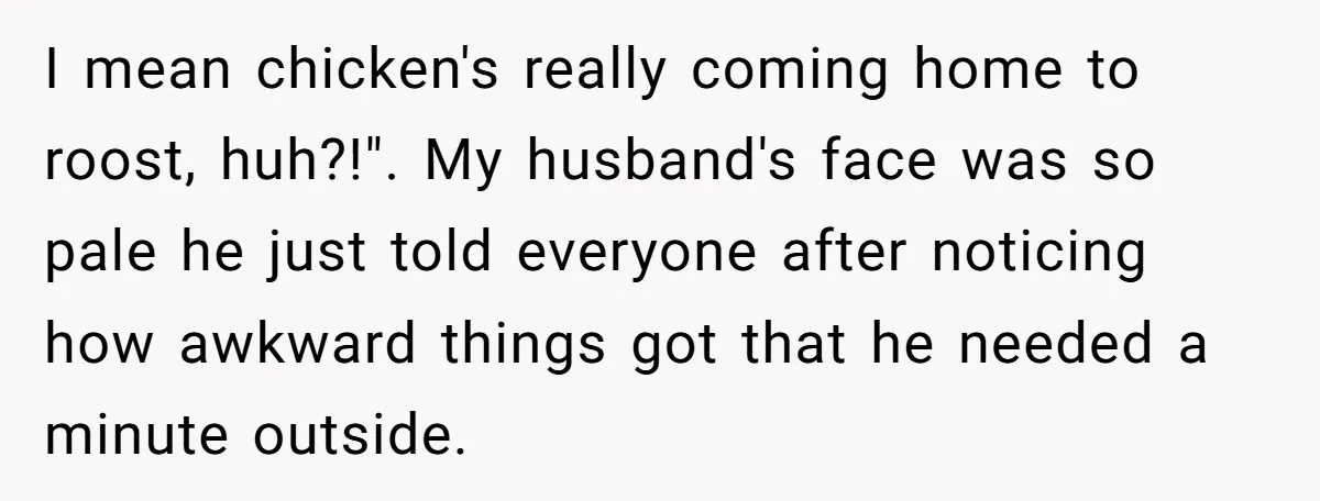 I mean chicken's really coming home to roost, huh?!". My husband's face was so pale he just told everyone after noticing how awkward things got that he needed a minute...