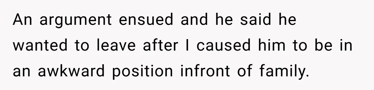 An argument ensued and he said he wanted to leave after I caused him to be in an awkward position infront of family.