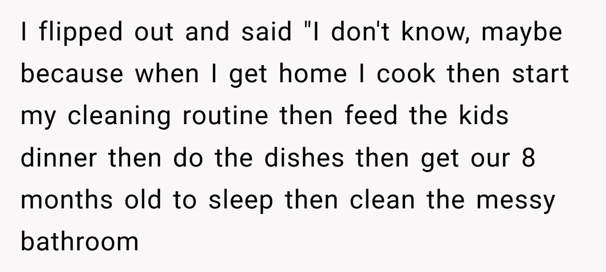 I flipped out and said "I don't know, maybe because when I get home I cook then start my cleaning routine then feed the kids dinner then do the dishes...