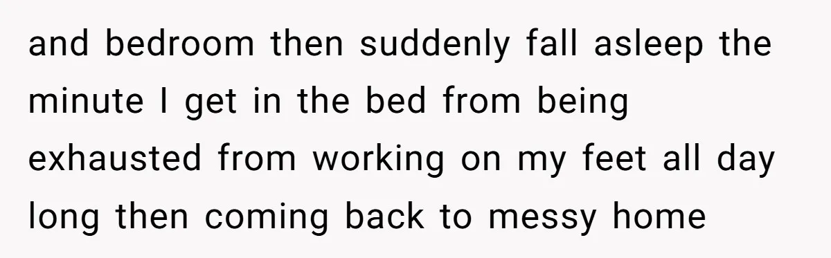 and bedroom then suddenly fall asleep the minute I get in the bed from being exhausted from working on my feet all day long then coming back to messy home