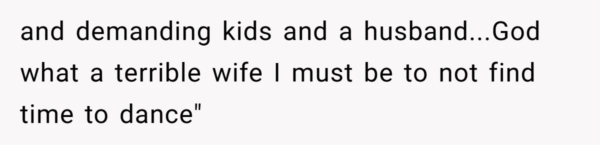 and demanding kids and a husband...God what a terrible wife I must be to not find time to dance"
