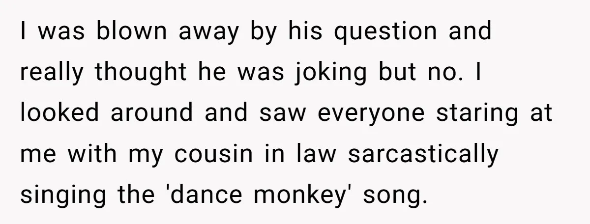 I was blown away by his question and really thought he was joking but no. I looked around and saw everyone staring at me with my cousin in law sarcastically...