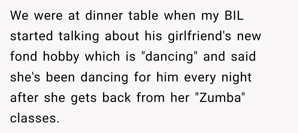 We were at dinner table when my BIL started talking about his girlfriend's new fond hobby which is "dancing" and said she's been dancing for him every night after she...