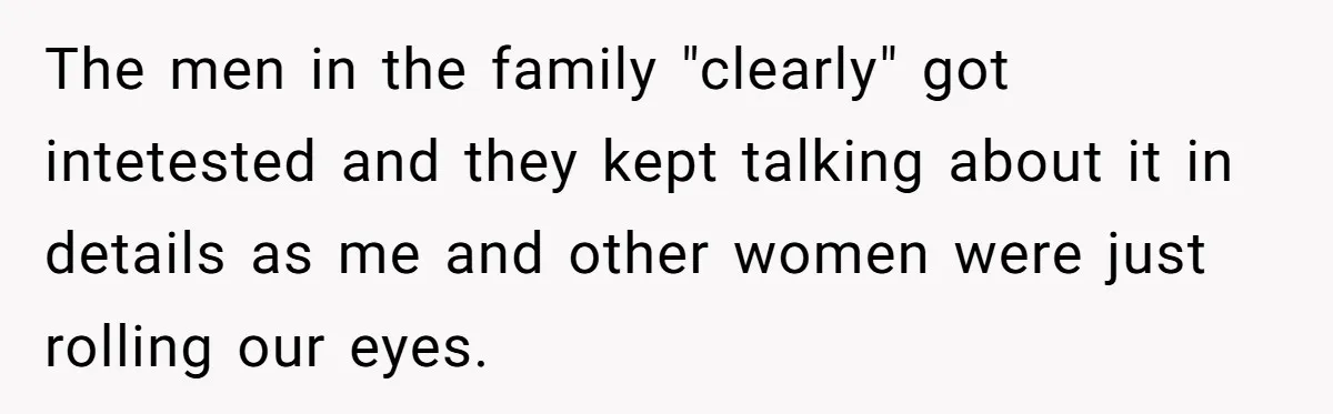 The men in the family "clearly" got intetested and they kept talking about it in details as me and other women were just rolling our eyes.