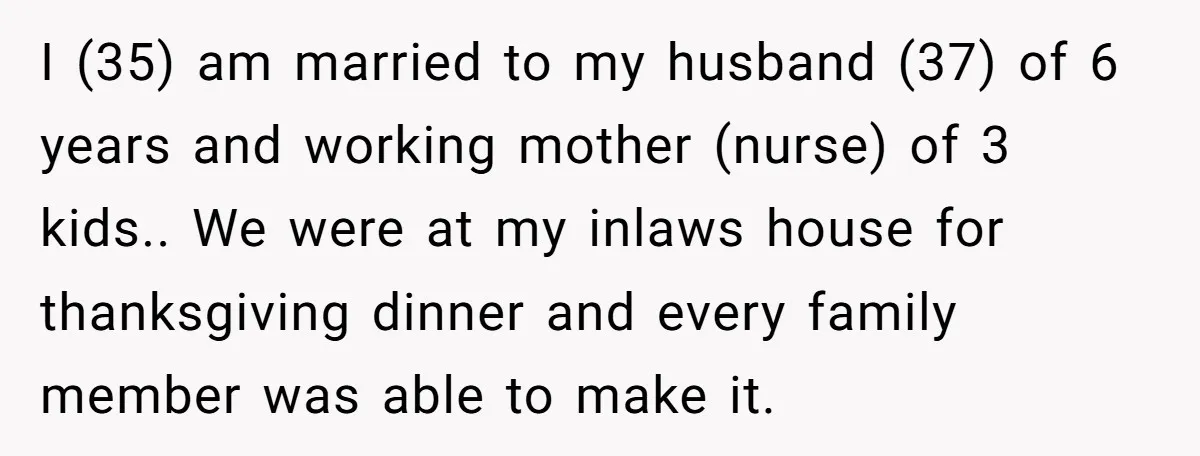I (35) am married to my husband (37) of 6 years and working mother (nurse) of 3 kids.. We were at my inlaws house for thanksgiving dinner and every family...