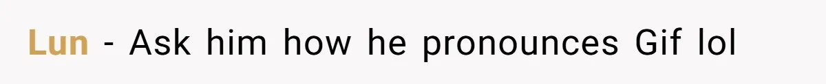 Lun - Ask him how he pronounces Gif lol