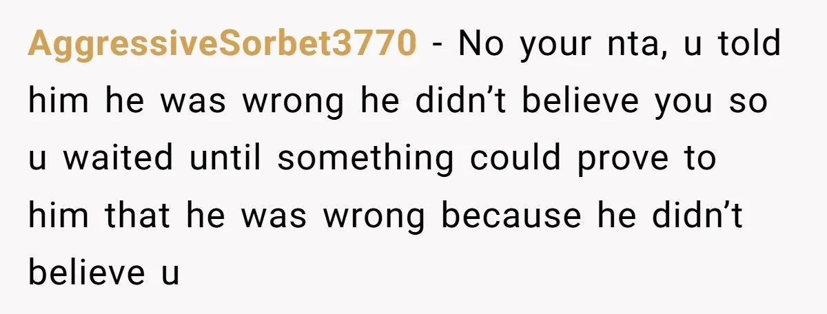 AggressiveSorbet3770 - No your nta, u told him he was wrong he didn’t believe you so u waited until something could prove to him that he was wrong because he...