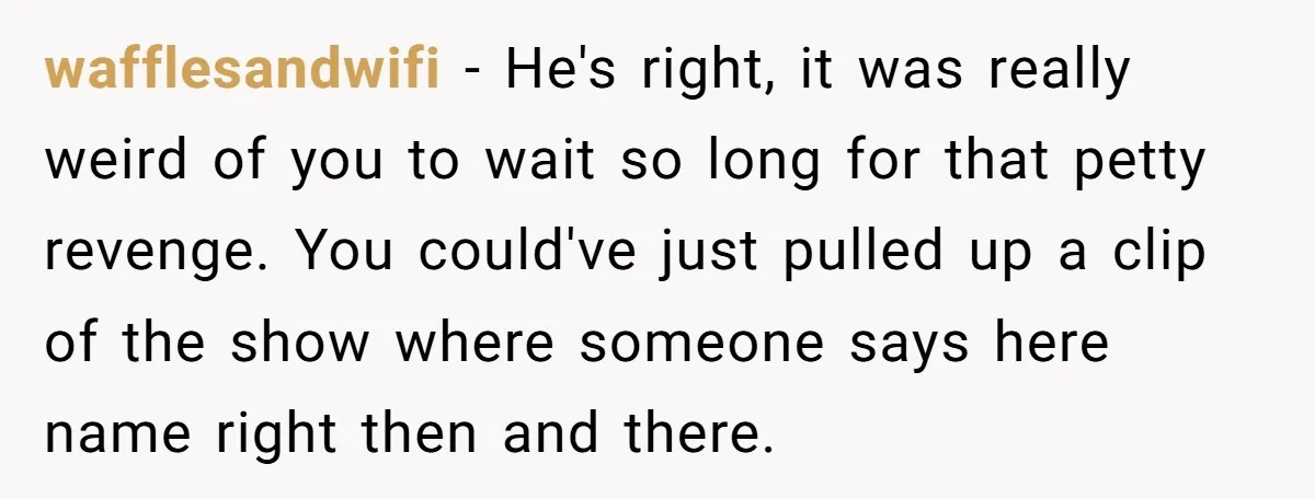 wafflesandwifi - He's right, it was really weird of you to wait so long for that petty revenge. You could've just pulled up a clip of the show where someone...