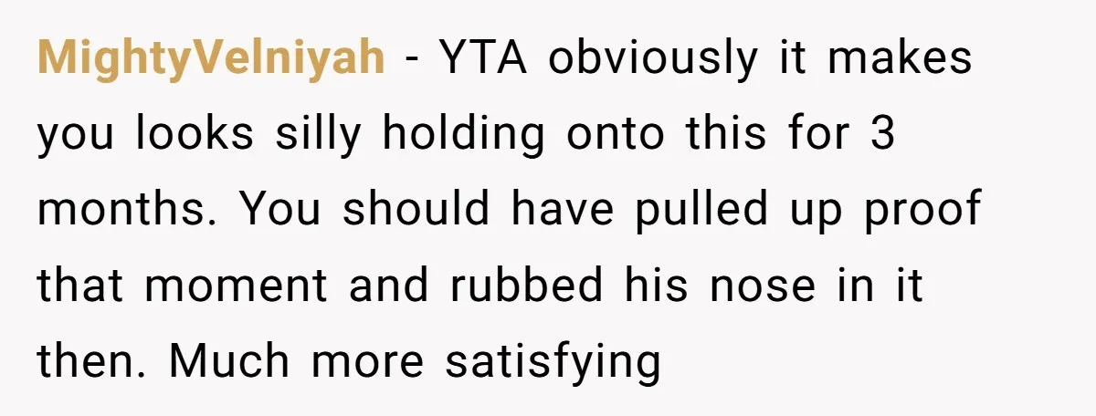 MightyVelniyah - YTA obviously it makes you looks silly holding onto this for 3 months. You should have pulled up proof that moment and rubbed his nose in it then....