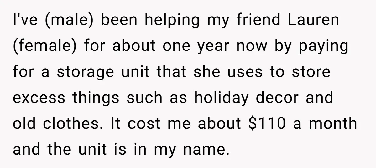 I've (male) been helping my friend Lauren (female) for about one year now by paying for a storage unit that she uses to store excess things such as holiday decor...