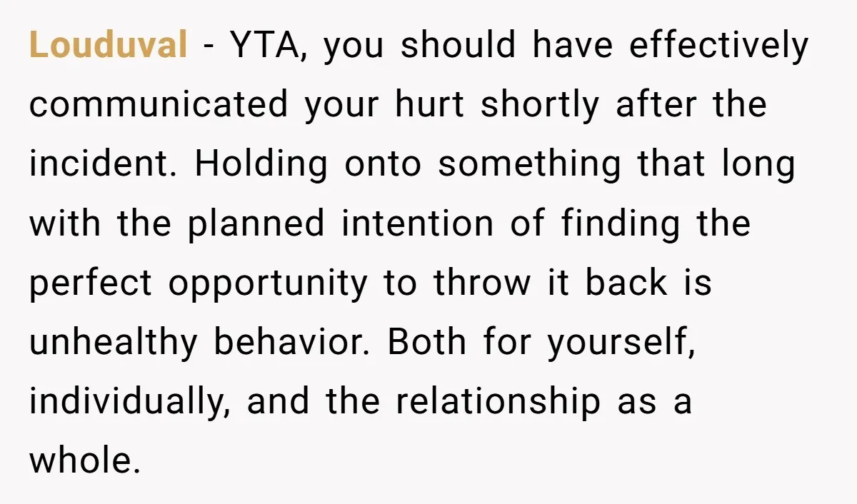 Louduval - YTA, you should have effectively communicated your hurt shortly after the incident. Holding onto something that long with the planned intention of finding the perfect opportunity to throw...