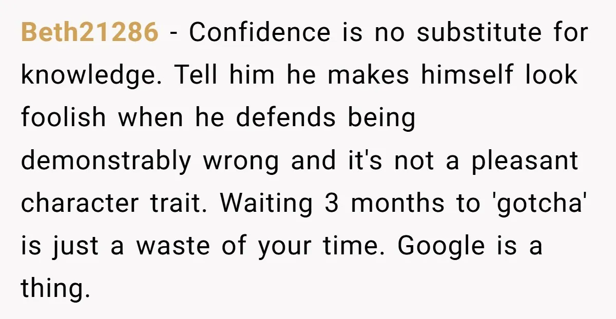 Beth21286 - Confidence is no substitute for knowledge. Tell him he makes himself look foolish when he defends being demonstrably wrong and it's not a pleasant character trait. Waiting 3...