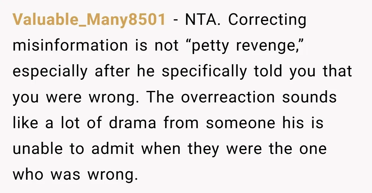 Valuable_Many8501 - NTA. Correcting misinformation is not “petty revenge,” especially after he specifically told you that you were wrong. The overreaction sounds like a lot of drama from someone his...