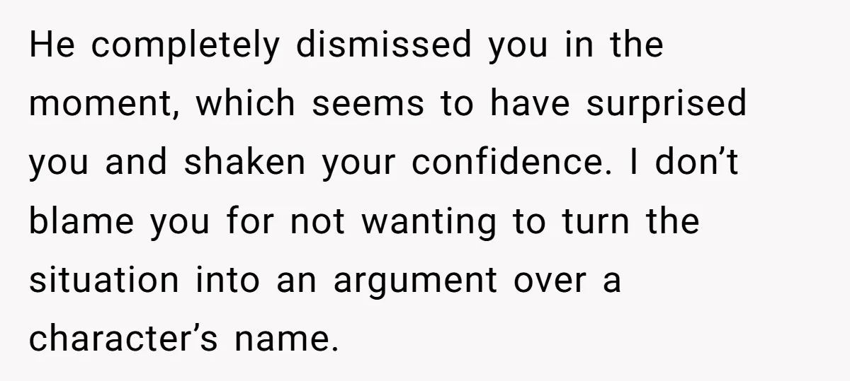 He completely dismissed you in the moment, which seems to have surprised you and shaken your confidence. I don’t blame you for not wanting to turn the situation into an...